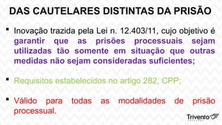 DAS CAUTELARES DISTINTAS DA PRISÃO
 Inovação trazida pela Lei n. 12.403/11, cujo objetivo é
garantir que as prisões processuais sejam
utilizadas tão somente em situação que outras
medidas não sejam consideradas suficientes;
 Requisitos estabelecidos no artigo 282, CPP;
 Válido para todas as modalidades de prisão
processual.
 