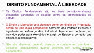 DIREITO FUNDAMENTAL À LIBERDADE
 Os Direitos Fundamentais são os bens constitucionalmente
protegidos garantidos ao cidadão contra as arbitrariedades do
Estado;
 O Direito a Liberdade está elencado como um direito de 1ª geração,
dentro de uma dupla perspectiva: permitem aos Poderes Públicos a
ingerência na esfera jurídica individual, bem como conferem ao
indivíduo poder para exercê-los e exigir do Estado a correção das
omissões a eles relativas;
 Não são absolutos, devendo observar o contexto em que forem
aplicados, especialmente quando colidirem com outros direitos
fundamentais.
 