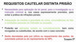 REQUISITOS CAUTELAR DISTINTA PRISÃO
 Necessidade para aplicação da lei penal, para a investigação ou a
instrução criminal e, nos casos expressamente previstos, para
evitar a prática de infrações penais;
 Adequação da medida à gravidade do crime, circunstâncias do fato
e condições pessoais do indiciado ou acusado;
 Poderão ser aplicadas isolada ou cumulativamente, bem como
revogadas ou substituídas, de acordo com o caso concreto;
 Serão decretadas pelo juiz (ofício ou requerimento das partes, da
autoridade policial ou do representante do MP).
 