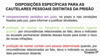 DISPOSIÇÕES ESPECÍFICAS PARA AS
CAUTELARES PESSOAIS DISTINTAS DA PRISÃO
 comparecimento periódico em juízo, no prazo e nas condições
fixadas pelo juiz, para informar e justificar atividades;
 proibição de acesso ou frequência a determinados lugares
quando, por circunstâncias relacionadas ao fato, deva o indiciado
ou acusado permanecer distante desses locais para evitar o risco
de novas infrações;
 proibição de manter contato com pessoa determinada quando, por
circunstâncias relacionadas ao fato, deva o indiciado ou acusado
dela permanecer distante;
 