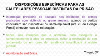 DISPOSIÇÕES ESPECÍFICAS PARA AS
CAUTELARES PESSOAIS DISTINTAS DA PRISÃO
 internação provisória do acusado nas hipóteses de crimes
praticados com violência ou grave ameaça, quando os peritos
concluírem ser inimputável ou semi-imputável (art. 26 do Código
Penal) e houver risco de reiteração;
 fiança, nas infrações que a admitem, para assegurar o
comparecimento a atos do processo, evitar a obstrução do seu
andamento ou em caso de resistência injustificada à ordem
judicial;
 monitoração eletrônica.
 