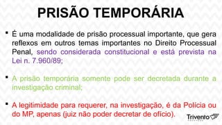 PRISÃO TEMPORÁRIA
 É uma modalidade de prisão processual importante, que gera
reflexos em outros temas importantes no Direito Processual
Penal, sendo considerada constitucional e está prevista na
Lei n. 7.960/89;
 A prisão temporária somente pode ser decretada durante a
investigação criminal;
 A legitimidade para requerer, na investigação, é da Polícia ou
do MP, apenas (juiz não poder decretar de ofício).
 