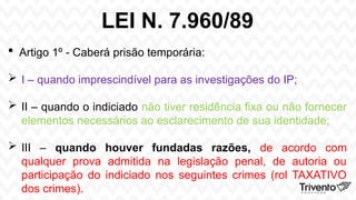 LEI N. 7.960/89
 Artigo 1º - Caberá prisão temporária:
 I – quando imprescindível para as investigações do IP;
 II – quando o indiciado não tiver residência fixa ou não fornecer
elementos necessários ao esclarecimento de sua identidade;
 III – quando houver fundadas razões, de acordo com
qualquer prova admitida na legislação penal, de autoria ou
participação do indiciado nos seguintes crimes (rol TAXATIVO
dos crimes).
 