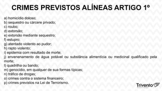 CRIMES PREVISTOS ALÍNEAS ARTIGO 1º
a) homicídio doloso;
b) sequestro ou cárcere privado;
c) roubo;
d) extorsão;
e) extorsão mediante sequestro;
f) estupro;
g) atentado violento ao pudor;
h) rapto violento;
i) epidemia com resultado de morte;
j) envenenamento de água potável ou substância alimentícia ou medicinal qualificado pela
morte;
l) quadrilha ou bando;
m) genocídio, em qualquer de sua formas típicas;
n) tráfico de drogas;
o) crimes contra o sistema financeiro;
p) crimes previstos na Lei de Terrorismo.
 