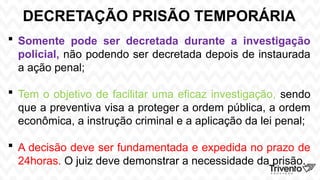 DECRETAÇÃO PRISÃO TEMPORÁRIA
 Somente pode ser decretada durante a investigação
policial, não podendo ser decretada depois de instaurada
a ação penal;
 Tem o objetivo de facilitar uma eficaz investigação, sendo
que a preventiva visa a proteger a ordem pública, a ordem
econômica, a instrução criminal e a aplicação da lei penal;
 A decisão deve ser fundamentada e expedida no prazo de
24horas. O juiz deve demonstrar a necessidade da prisão.
 
