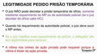 LEGITIMIDADE PEDIDO PRISÃO TEMPORÁRIA
 O juiz NÃO pode decretar a prisão temporária de ofício, somente
mediante requerimento do MP ou da autoridade policial (se o juiz
decretar de ofício cabe HC);
 Quando há requerimento da autoridade policial, o juiz deve ouvir
o MP antes;
 Se o juiz indefere esse requerimento da polícia, o delegado não
tem legitimidade para recorrer;
 A vítima nos crimes de ação privada pode requerer porque a
vítima é titular da ação privada.
 
