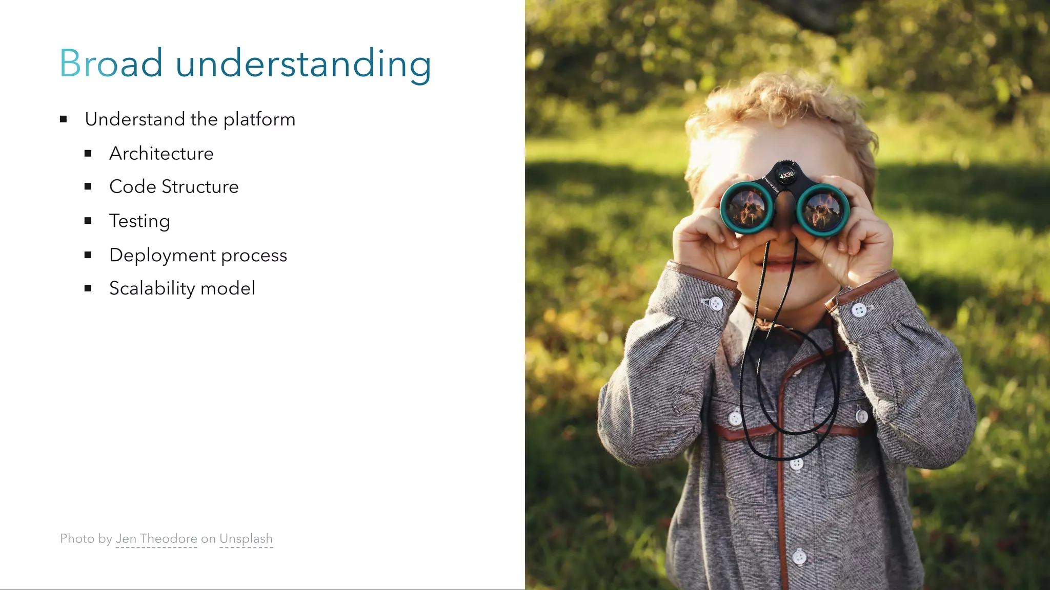 Broad understanding
Understand the platform
Architecture
Code Structure
Testing
Deployment process
Scalability model
Photo by Jen Theodore on Unsplash
 