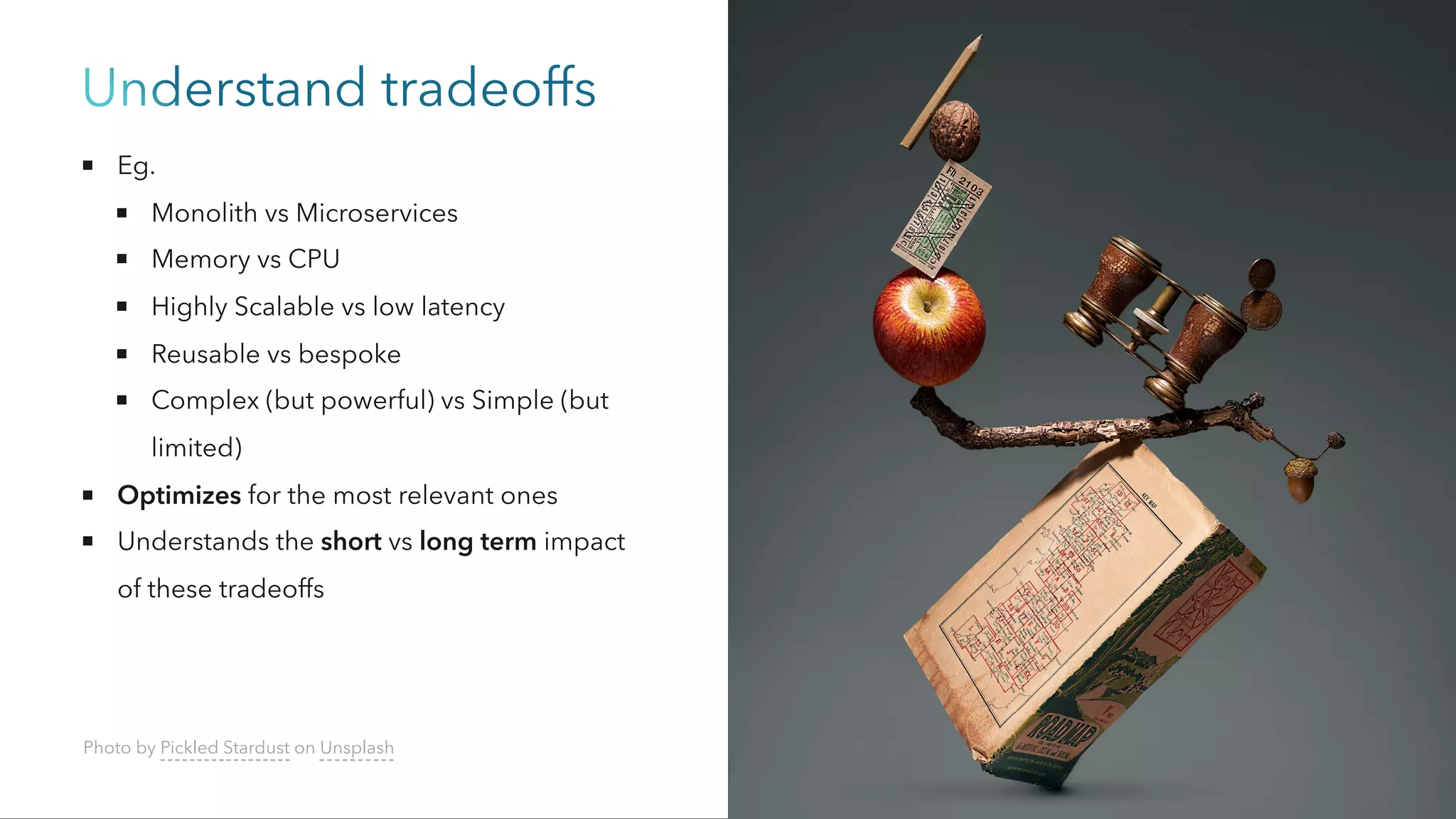 Understand tradeoffs
Eg.
Monolith vs Microservices
Memory vs CPU
Highly Scalable vs low latency
Reusable vs bespoke
Complex (but powerful) vs Simple (but
limited)
Optimizes for the most relevant ones
Understands the short vs long term impact
of these tradeoffs
Photo by Pickled Stardust on Unsplash
 