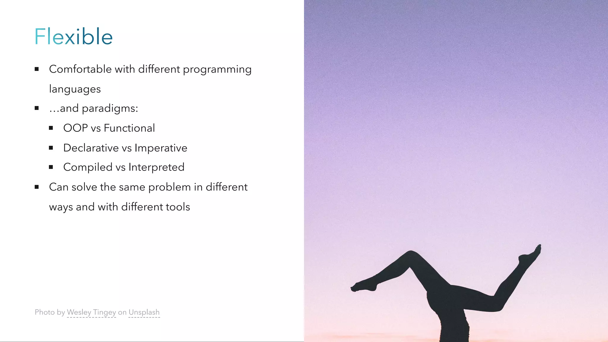 Flexible
Comfortable with different programming
languages
…and paradigms:
OOP vs Functional
Declarative vs Imperative
Compiled vs Interpreted
Can solve the same problem in different
ways and with different tools
Photo by Wesley Tingey on Unsplash
 