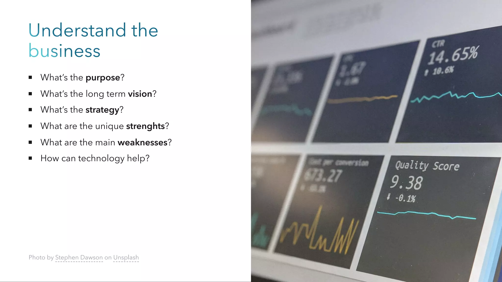 Understand the
business
What’s the purpose?
What’s the long term vision?
What’s the strategy?
What are the unique strenghts?
What are the main weaknesses?
How can technology help?
Photo by Stephen Dawson on Unsplash
 