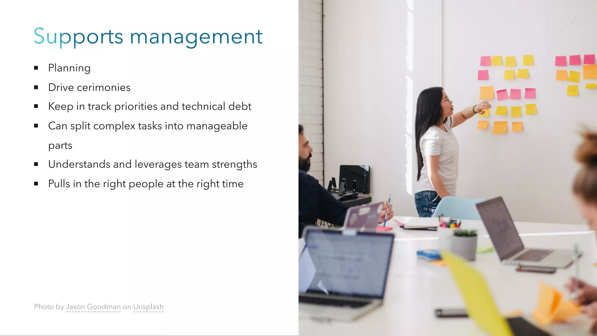 Supports management
Planning
Drive cerimonies
Keep in track priorities and technical debt
Can split complex tasks into manageable
parts
Understands and leverages team strengths
Pulls in the right people at the right time
Photo by Jason Goodman on Unsplash
 