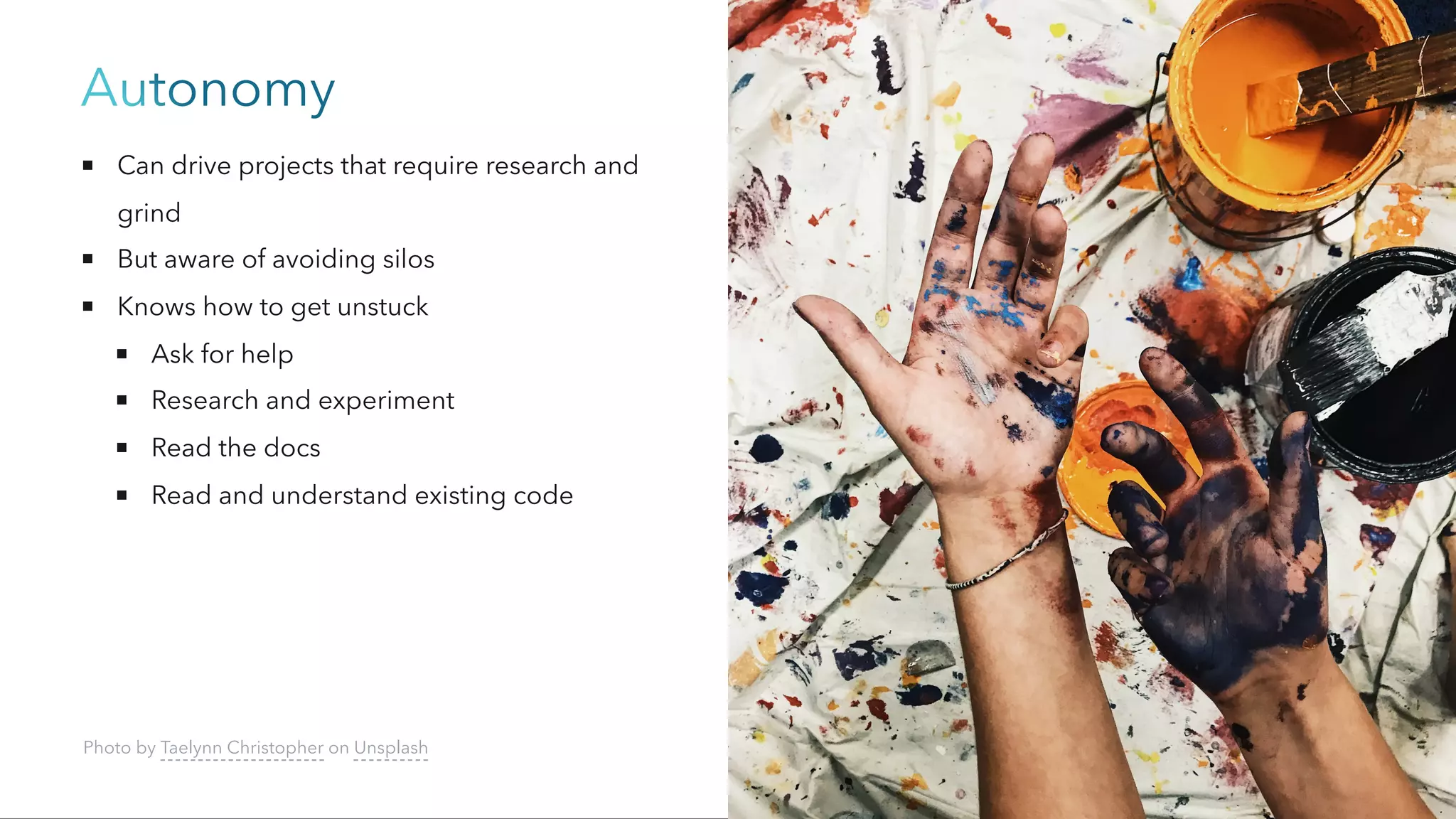 Autonomy
Can drive projects that require research and
grind
But aware of avoiding silos
Knows how to get unstuck
Ask for help
Research and experiment
Read the docs
Read and understand existing code
Photo by Taelynn Christopher on Unsplash
 