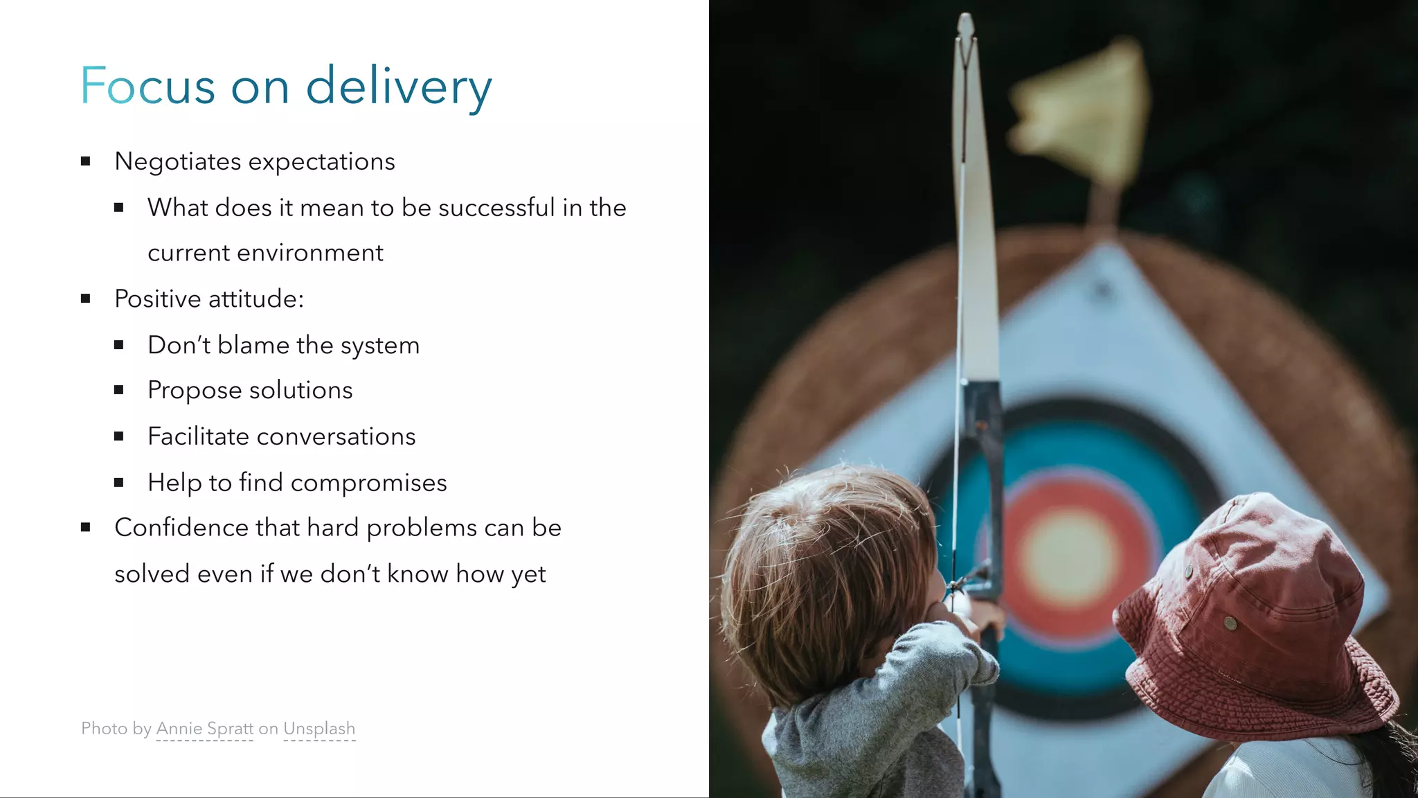 Focus on delivery
Negotiates expectations
What does it mean to be successful in the
current environment
Positive attitude:
Don’t blame the system
Propose solutions
Facilitate conversations
Help to find compromises
Confidence that hard problems can be
solved even if we don’t know how yet
Photo by Annie Spratt on Unsplash
 