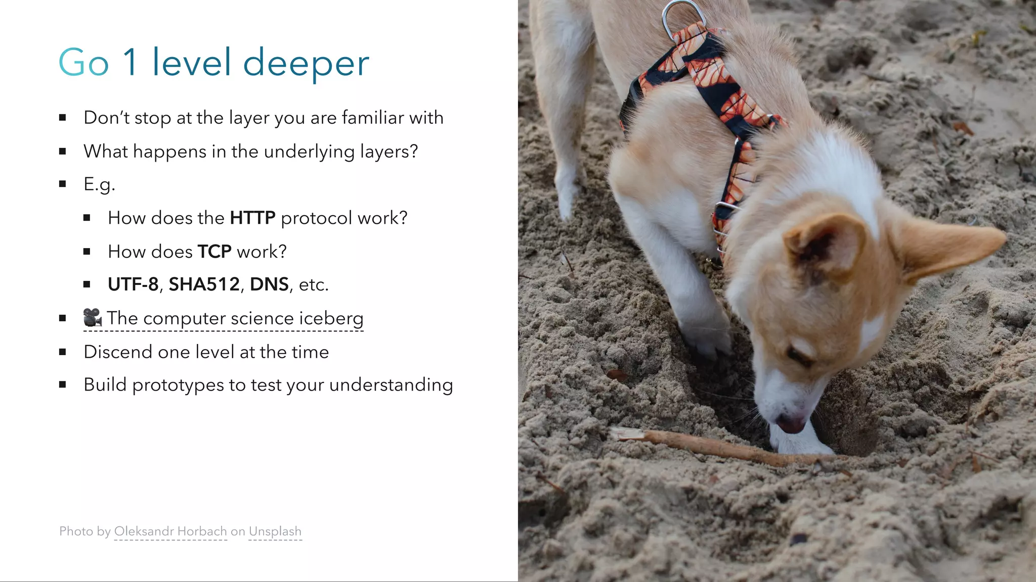 Go 1 level deeper
Don’t stop at the layer you are familiar with
What happens in the underlying layers?
E.g.
How does the HTTP protocol work?
How does TCP work?
UTF-8, SHA512, DNS, etc.
🎥The computer science iceberg
Discend one level at the time
Build prototypes to test your understanding
Photo by Oleksandr Horbach on Unsplash
 