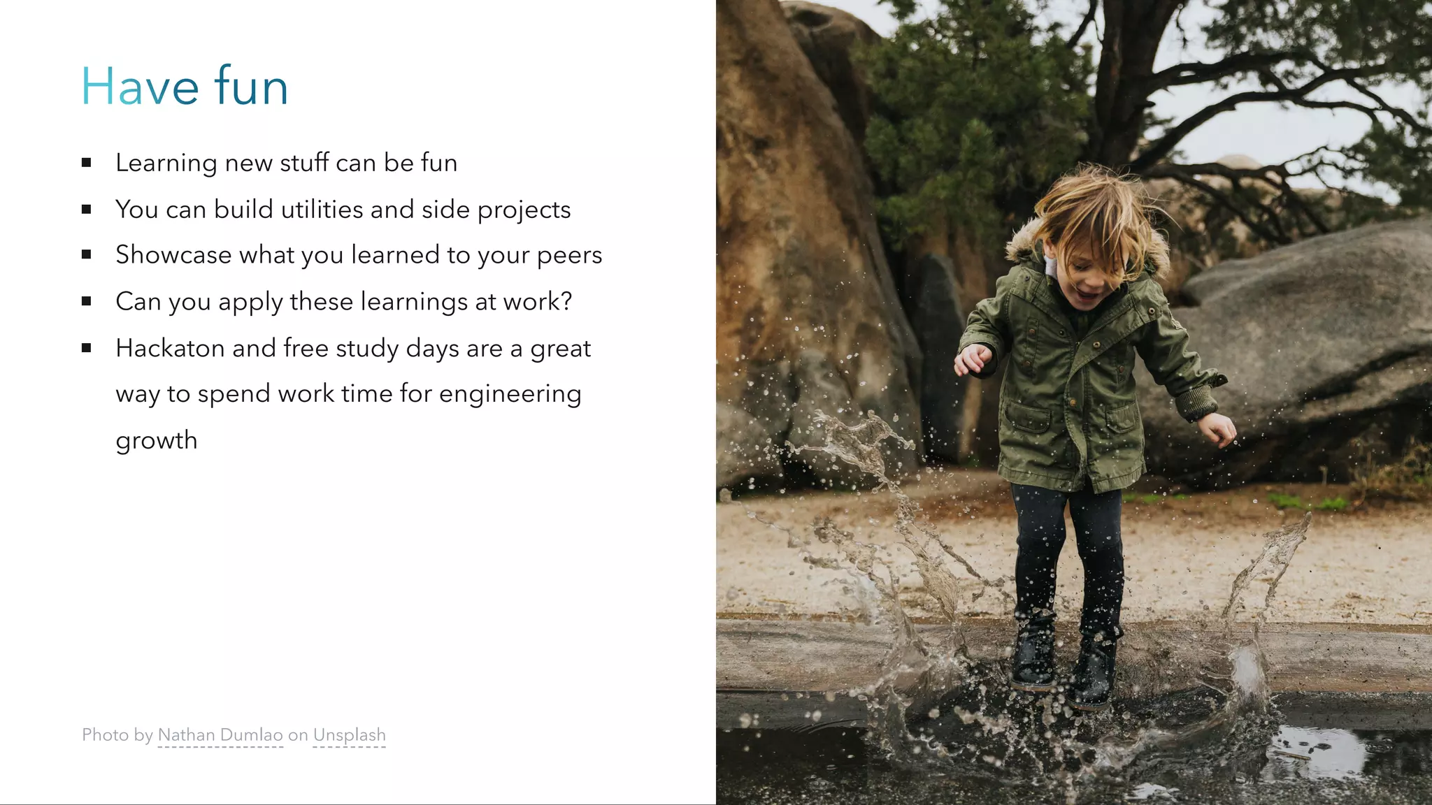 Have fun
Learning new stuff can be fun
You can build utilities and side projects
Showcase what you learned to your peers
Can you apply these learnings at work?
Hackaton and free study days are a great
way to spend work time for engineering
growth
Photo by Nathan Dumlao on Unsplash
 