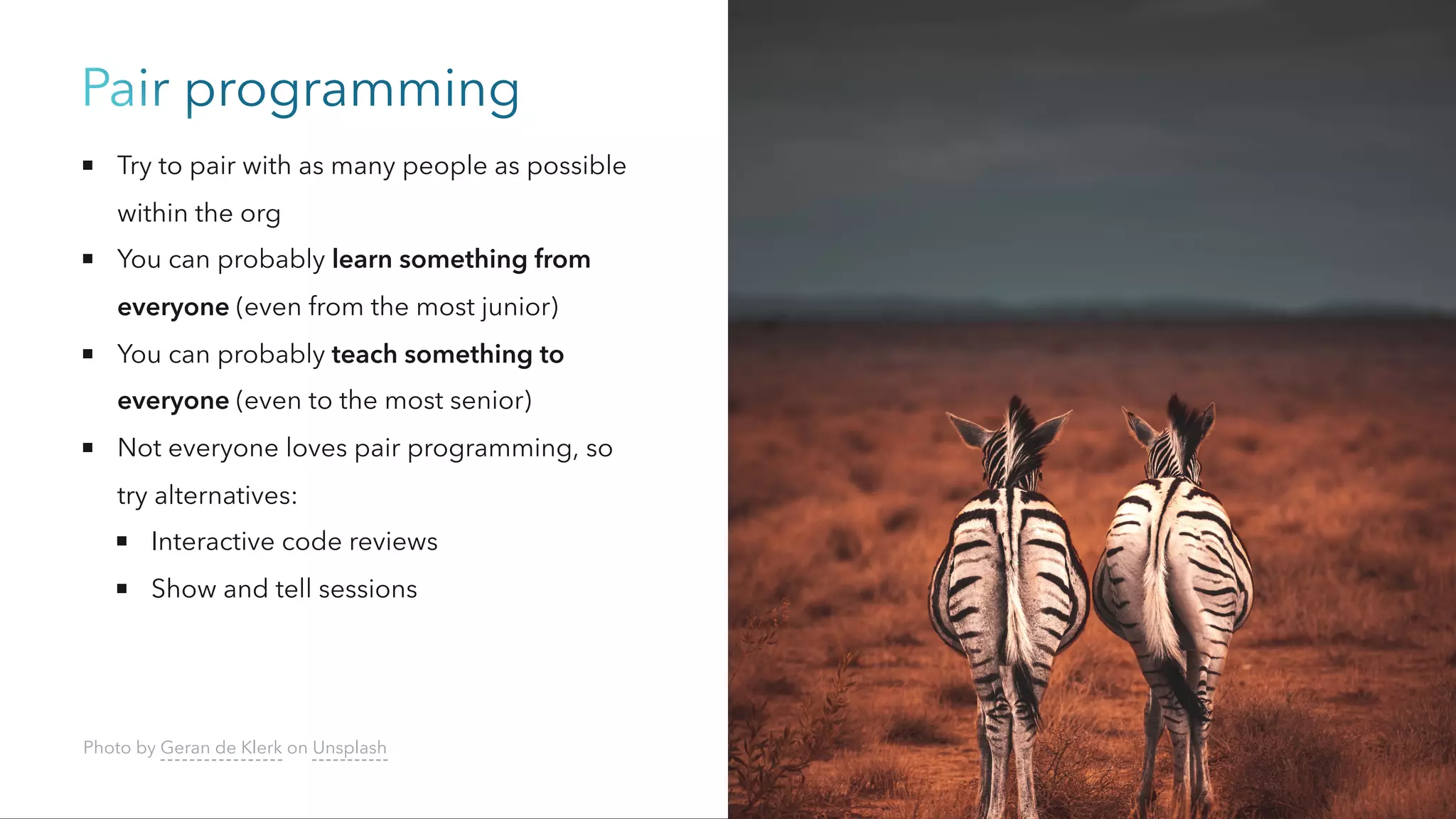 Pair programming
Try to pair with as many people as possible
within the org
You can probably learn something from
everyone (even from the most junior)
You can probably teach something to
everyone (even to the most senior)
Not everyone loves pair programming, so
try alternatives:
Interactive code reviews
Show and tell sessions
Photo by Geran de Klerk on Unsplash
 