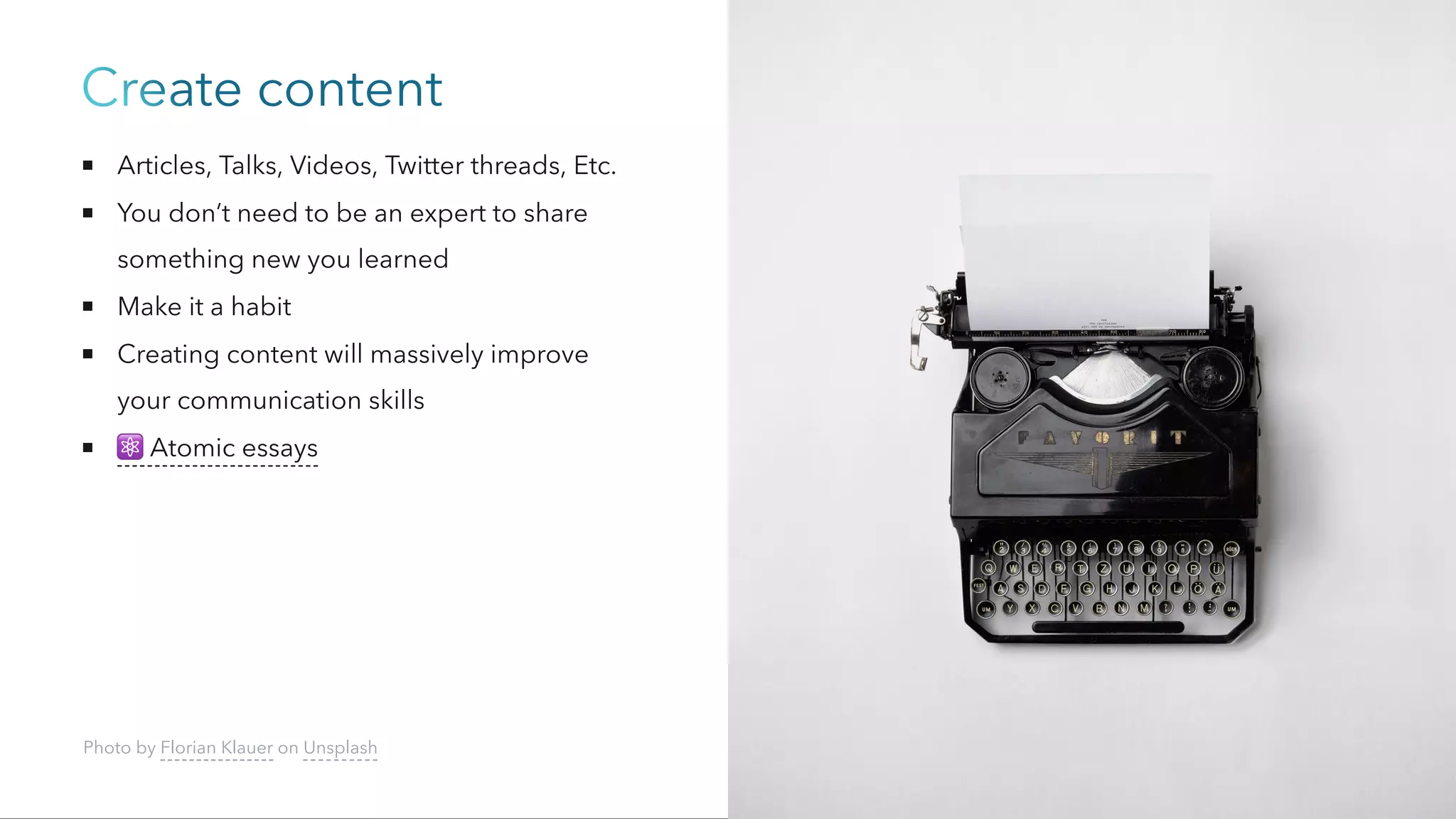 Create content
Articles, Talks, Videos, Twitter threads, Etc.
You don’t need to be an expert to share
something new you learned
Make it a habit
Creating content will massively improve
your communication skills
⚛️
Atomic essays
Photo by Florian Klauer on Unsplash
 