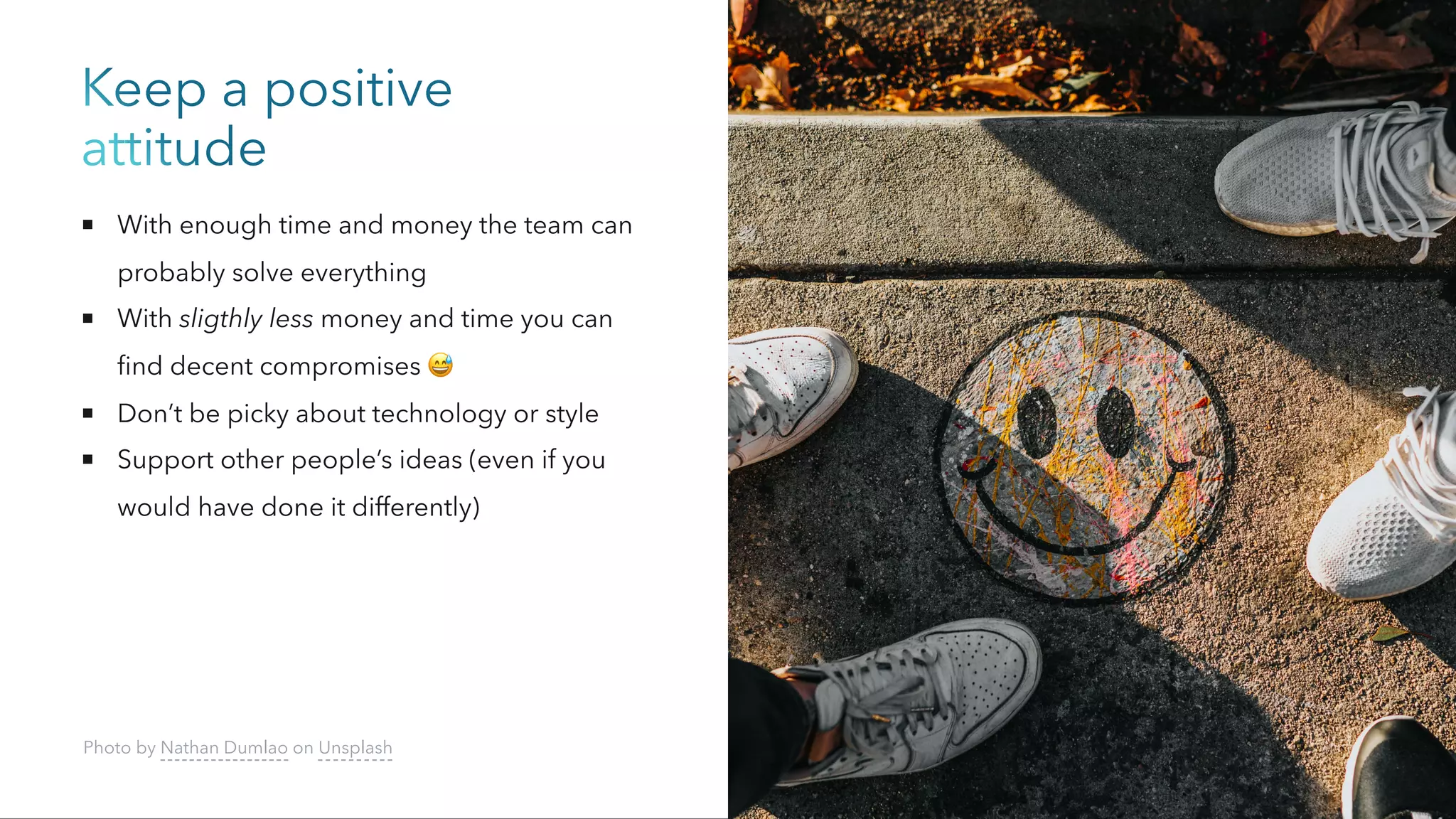 Keep a positive
attitude
With enough time and money the team can
probably solve everything
With sligthly less money and time you can
find decent compromises 😅
Don’t be picky about technology or style
Support other people’s ideas (even if you
would have done it differently)
Photo by Nathan Dumlao on Unsplash
 