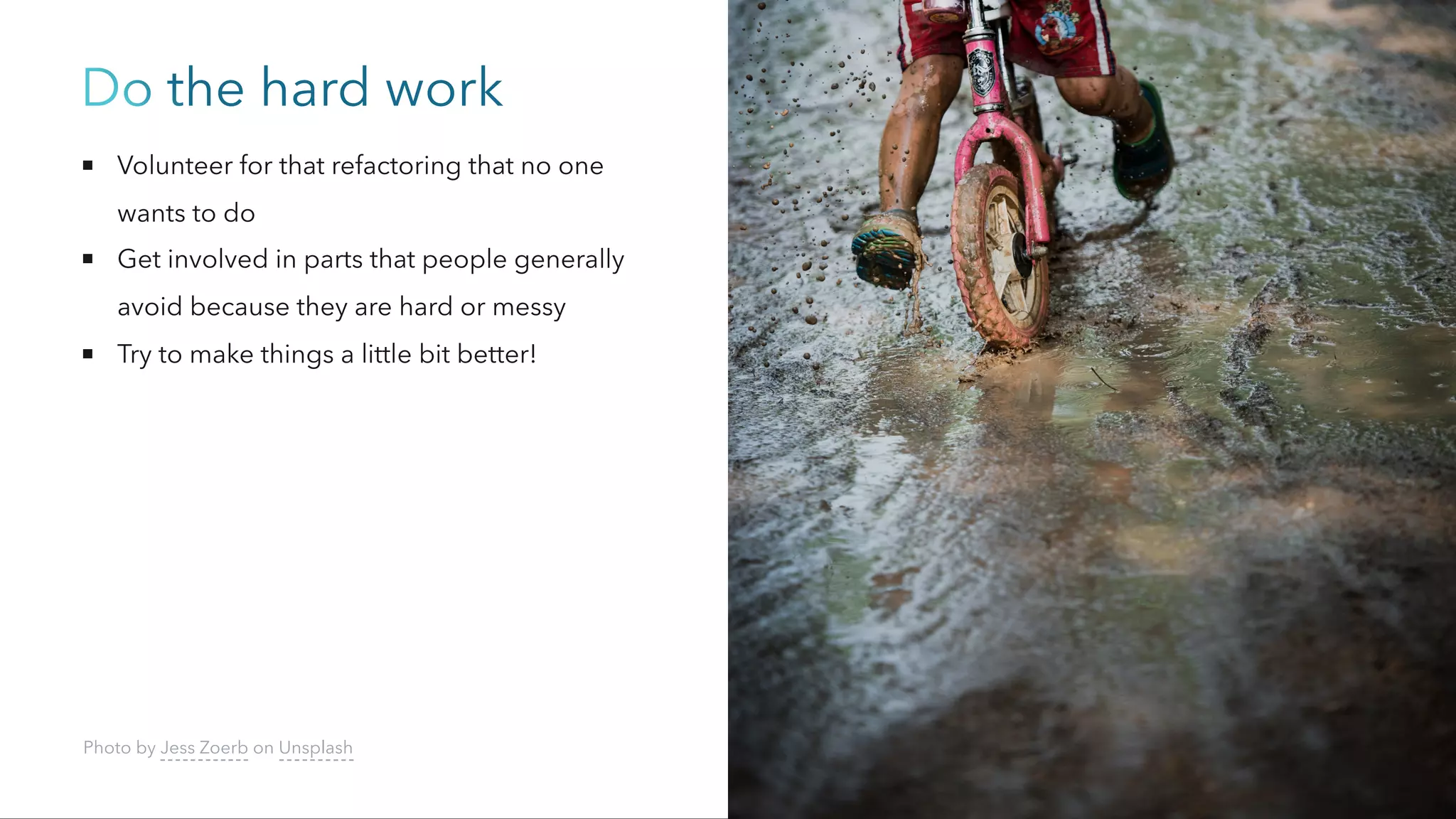 Do the hard work
Volunteer for that refactoring that no one
wants to do
Get involved in parts that people generally
avoid because they are hard or messy
Try to make things a little bit better!
Photo by Jess Zoerb on Unsplash
 