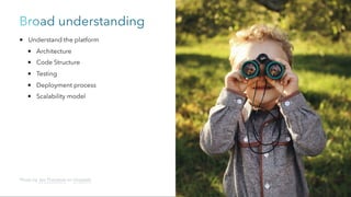 Broad understanding
Understand the platform
Architecture
Code Structure
Testing
Deployment process
Scalability model
Photo by Jen Theodore on Unsplash
 