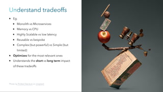 Understand tradeoffs
Eg.
Monolith vs Microservices
Memory vs CPU
Highly Scalable vs low latency
Reusable vs bespoke
Complex (but powerful) vs Simple (but
limited)
Optimizes for the most relevant ones
Understands the short vs long term impact
of these tradeoffs
Photo by Pickled Stardust on Unsplash
 