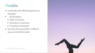 Flexible
Comfortable with different programming
languages
…and paradigms:
OOP vs Functional
Declarative vs Imperative
Compiled vs Interpreted
Can solve the same problem in different
ways and with different tools
Photo by Wesley Tingey on Unsplash
 