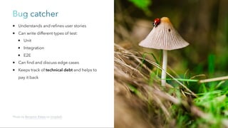 Bug catcher
Understands and refines user stories
Can write different types of test:
Unit
Integration
E2E
Can find and discuss edge cases
Keeps track of technical debt and helps to
pay it back
Photo by Benjamin Balázs on Unsplash
 