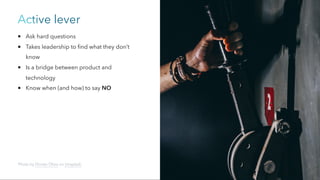 Active lever
Ask hard questions
Takes leadership to find what they don’t
know
Is a bridge between product and
technology
Know when (and how) to say NO
Photo by Florian Olivo on Unsplash
 
