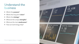 Understand the
business
What’s the purpose?
What’s the long term vision?
What’s the strategy?
What are the unique strenghts?
What are the main weaknesses?
How can technology help?
Photo by Stephen Dawson on Unsplash
 