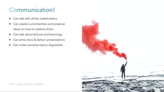 Communication!
Can talk with all the stakeholders
Can explain uncertainties and propose
ideas on how to address them
Can talk about failures and learnings
Can write docs & deliver presentations
Can make complex topics digestable
Photo by Hugo Jehanne on Unsplash
 