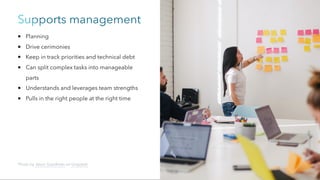 Supports management
Planning
Drive cerimonies
Keep in track priorities and technical debt
Can split complex tasks into manageable
parts
Understands and leverages team strengths
Pulls in the right people at the right time
Photo by Jason Goodman on Unsplash
 
