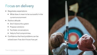 Focus on delivery
Negotiates expectations
What does it mean to be successful in the
current environment
Positive attitude:
Don’t blame the system
Propose solutions
Facilitate conversations
Help to find compromises
Confidence that hard problems can be
solved even if we don’t know how yet
Photo by Annie Spratt on Unsplash
 