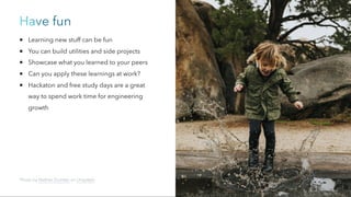 Have fun
Learning new stuff can be fun
You can build utilities and side projects
Showcase what you learned to your peers
Can you apply these learnings at work?
Hackaton and free study days are a great
way to spend work time for engineering
growth
Photo by Nathan Dumlao on Unsplash
 