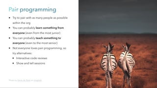 Pair programming
Try to pair with as many people as possible
within the org
You can probably learn something from
everyone (even from the most junior)
You can probably teach something to
everyone (even to the most senior)
Not everyone loves pair programming, so
try alternatives:
Interactive code reviews
Show and tell sessions
Photo by Geran de Klerk on Unsplash
 