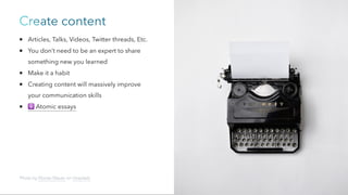 Create content
Articles, Talks, Videos, Twitter threads, Etc.
You don’t need to be an expert to share
something new you learned
Make it a habit
Creating content will massively improve
your communication skills
⚛️
Atomic essays
Photo by Florian Klauer on Unsplash
 
