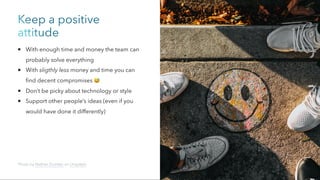 Keep a positive
attitude
With enough time and money the team can
probably solve everything
With sligthly less money and time you can
find decent compromises 😅
Don’t be picky about technology or style
Support other people’s ideas (even if you
would have done it differently)
Photo by Nathan Dumlao on Unsplash
 