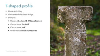 T-shaped profile
Master at 1 thing
Proficient at many other things
Example:
Master at backend & API development
Can do some frontend
Can do some IaaC
Understands cloud architectures
Photo by Lucas van Oort on Unsplash
 