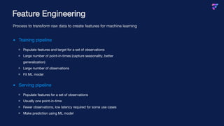 Training pipeline
Populate features and target for a set of observations
Large number of point-in-times (capture seasonality, better
generalization)
Large number of observations
Fit ML model
Serving pipeline
Populate features for a set of observations
Usually one point-in-time
Fewer observations, low latency required for some use cases
Make prediction using ML model
Feature Engineering
Process to transform raw data to create features for machine learning
 