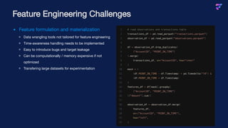 Feature formulation and materialization
Data wrangling tools not tailored for feature engineering
Time-awareness handling needs to be implemented
Easy to introduce bugs and target leakage
Can be computationally / memory expensive if not
optimized
Transfering large datasets for experimentation
Feature Engineering Challenges
1 # read observations and transactions table
2 transactions_df = pd.read_parquet("transactions.parquet")
3 observation_df = pd.read_parquet("observations.parquet")
4
5 df = observation_df.drop_duplicates(
6 ["AccountID", "POINT_IN_TIME"]
7 ).merge(
8 transactions_df, on="AccountID", how="inner"
9 )
10 mask = (
11 (df.POINT_IN_TIME - df.Timestamp) < pd.Timedelta("7d") &
12 (df.POINT_IN_TIME > df.Timestamp)
13 )
14 features_df = df[mask].groupby(
15 ["AccountID", "POINT_IN_TIME"]
16 )["Amount"].sum()
17
18 observation_df = observation_df.merge(
19 features_df,
20 on=["AccountID", "POINT_IN_TIME"],
21 how="left",
22 )
 