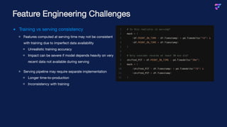 Training vs serving consistency
Features computed at serving time may not be consistent
with training due to imperfect data availability
Unrealistic training accuracy
Impact can be severe if model depends heavily on very
recent data not available during serving
Serving pipeline may require separate implementation
Longer time-to-production
Inconsistency with training
Feature Engineering Challenges
1 # Is this realistic in serving?
2 mask = (
3 (df.POINT_IN_TIME - df.Timestamp) < pd.Timedelta("7d") &
4 (df.POINT_IN_TIME > df.Timestamp)
5 )
6
7 # Only consider records at least 30 min old?
8 shifted_PIT = df.POINT_IN_TIME - pd.Timedelta("30m")
9 mask = (
10 (shifted_PIT - df.Timestamp) < pd.Timedelta("7d") &
11 (shifted_PIT > df.Timestamp)
12 )
 