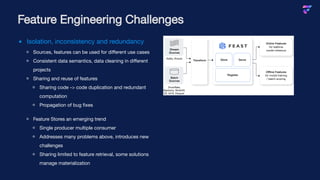 Isolation, inconsistency and redundancy
Sources, features can be used for different use cases
Consistent data semantics, data cleaning in different
projects
Sharing and reuse of features
Sharing code -> code duplication and redundant
computation
Propagation of bug fixes
Feature Stores an emerging trend
Single producer multiple consumer
Addresses many problems above, introduces new
challenges
Sharing limited to feature retrieval, some solutions
manage materialization
Feature Engineering Challenges
 