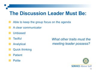 The Discussion Leader Must Be:
Able to keep the group focus on the agenda
A clear communicator
Unbiased
Tactful
Analytical

What other traits must the
meeting leader possess?

Quick thinking
Patient
Polite
12

 