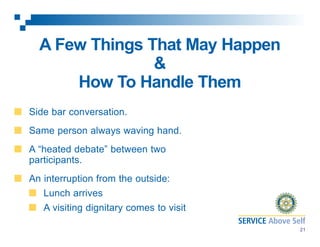 A Few Things That May Happen
&
How To Handle Them
Side bar conversation.
Same person always waving hand.
A “heated debate” between two
participants.
An interruption from the outside:
Lunch arrives
A visiting dignitary comes to visit
21

 