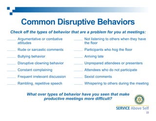 Common Disruptive Behaviors
Check off the types of behavior that are a problem for you at meetings:
Argumentative or combative
attitudes

Not listening to others when they have
the floor

Rude or sarcastic comments

Participants who hog the floor

Bullying behavior

Arriving late

Disruptive clowning behavior

Unprepared attendees or presenters

Constant complaining

Attendees who do not participate

Frequent irrelevant discussion

Sexist comments

Rambling, repetitive speech

Whispering to others during the meeting

What over types of behavior have you seen that make
productive meetings more difficult?
22

 