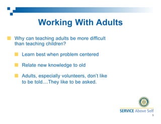 Working With Adults
Why can teaching adults be more difficult
than teaching children?
Learn best when problem centered
Relate new knowledge to old
Adults, especially volunteers, don’t like
to be told....They like to be asked.

5

 