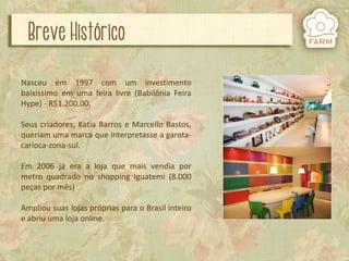 Nasceu em 1997 com um investimento
baixíssimo em uma feira livre (Babilônia Feira
Hype) - R$1.200,00.
Seus criadores, Katia Barros e Marcello Bastos,
queriam uma marca que interpretasse a garotacarioca-zona-sul.
Em 2006 já era a loja que mais vendia por
metro quadrado no shopping Iguatemi (8.000
peças por mês)

Ampliou suas lojas próprias para o Brasil inteiro
e abriu uma loja online.

 