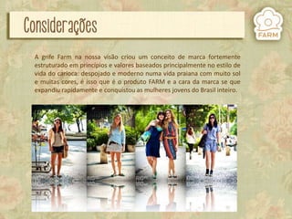 A grife Farm na nossa visão criou um conceito de marca fortemente
estruturado em princípios e valores baseados principalmente no estilo de
vida do carioca: despojado e moderno numa vida praiana com muito sol
e muitas cores, é isso que é o produto FARM e a cara da marca se que
expandiu rapidamente e conquistou as mulheres jovens do Brasil inteiro.

 