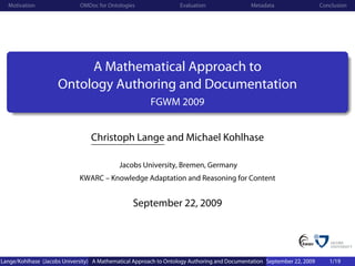 Motivation                 OMDoc for Ontologies                 Evaluation                 Metadata                   Conclusion




                          A Mathematical Approach to
                     Ontology Authoring and Documentation
                                                       FGWM 2009


                                 Christoph Lange and Michael Kohlhase

                                            Jacobs University, Bremen, Germany
                             KWARC – Knowledge Adaptation and Reasoning for Content


                                                 September 22, 2009




Lange/Kohlhase (Jacobs University) A Mathematical Approach to Ontology Authoring and Documentation September 22, 2009      1/19
 