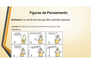Figuras de Pensamento
Antítese: é o uso de termos que têm sentidos opostos.
Exemplo 01: Toda guerra finaliza por onde devia ter começado: a paz.
Exemplo 02:
 