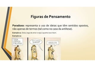 Figuras de Pensamento
Paradoxo: representa o uso de ideias que têm sentidos opostos,
não apenas de termos (tal como no caso da antítese).
Exemplo 01: Estou cego de amor e vejo o quanto isso é bom.
Exemplo 02:
 